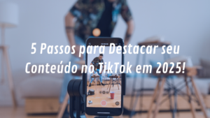 5 Passos para Fazer Seu Conteúdo Se Destacar no TikTok: Guia